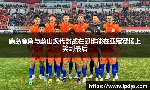 鹿岛鹿角与蔚山现代激战在即谁能在亚冠赛场上笑到最后