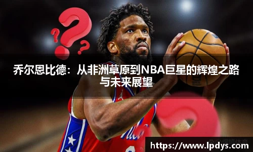 乔尔恩比德：从非洲草原到NBA巨星的辉煌之路与未来展望